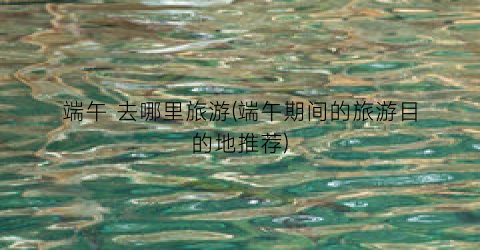 端午 去哪里旅游(端午期间的旅游目的地推荐)